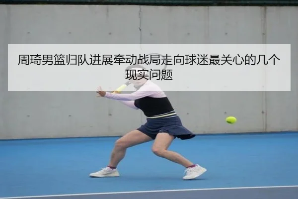 周琦男篮归队进展牵动战局走向球迷最关心的几个现实问题